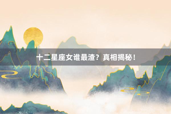 十二星座女谁最渣？真相揭秘！