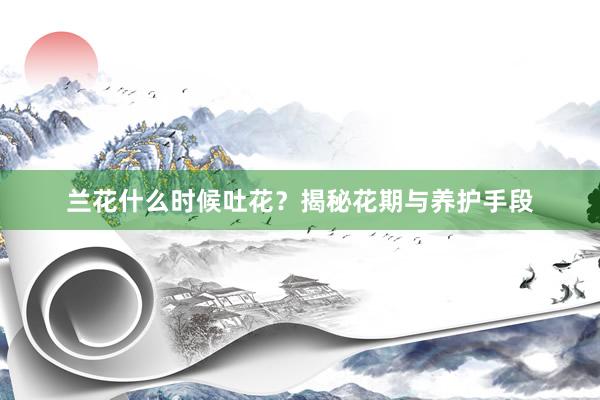 兰花什么时候吐花？揭秘花期与养护手段