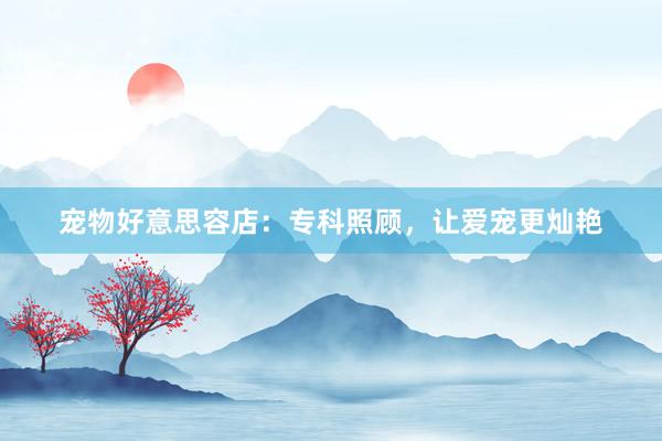 宠物好意思容店：专科照顾，让爱宠更灿艳